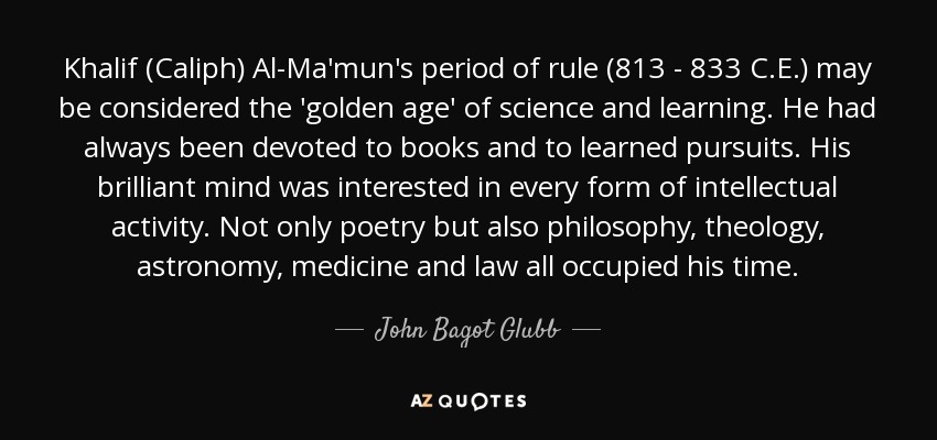 Khalif (Caliph) Al-Ma'mun's period of rule (813 - 833 C.E.) may be considered the 'golden age' of science and learning. He had always been devoted to books and to learned pursuits. His brilliant mind was interested in every form of intellectual activity. Not only poetry but also philosophy, theology, astronomy, medicine and law all occupied his time. - John Bagot Glubb