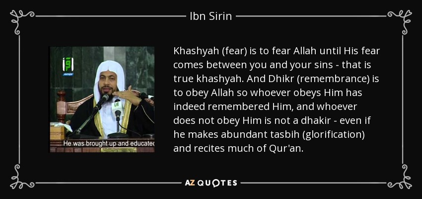 Khashyah (fear) is to fear Allah until His fear comes between you and your sins - that is true khashyah. And Dhikr (remembrance) is to obey Allah so whoever obeys Him has indeed remembered Him, and whoever does not obey Him is not a dhakir - even if he makes abundant tasbih (glorification) and recites much of Qur'an. - Ibn Sirin