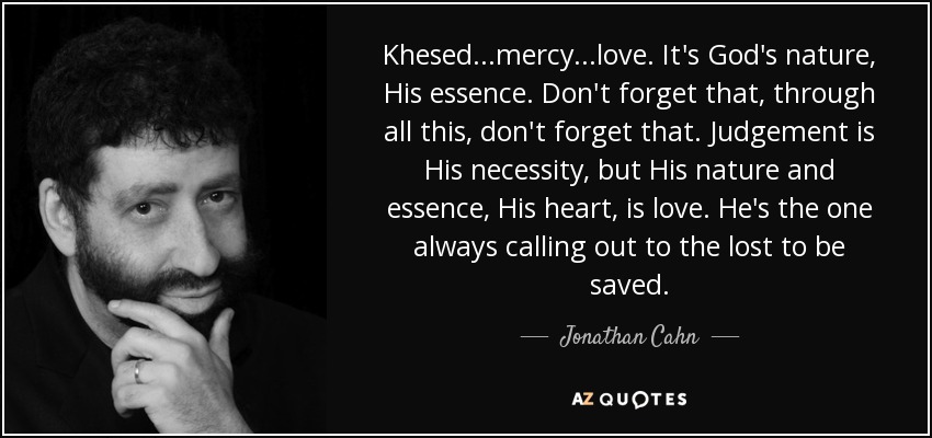 Khesed...mercy...love. It's God's nature, His essence. Don't forget that, through all this, don't forget that. Judgement is His necessity, but His nature and essence, His heart, is love. He's the one always calling out to the lost to be saved. - Jonathan Cahn