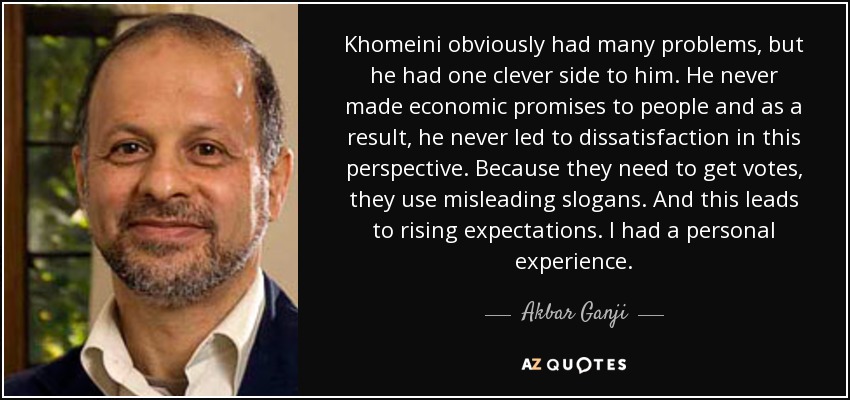 Khomeini obviously had many problems, but he had one clever side to him. He never made economic promises to people and as a result, he never led to dissatisfaction in this perspective. Because they need to get votes, they use misleading slogans. And this leads to rising expectations. I had a personal experience. - Akbar Ganji