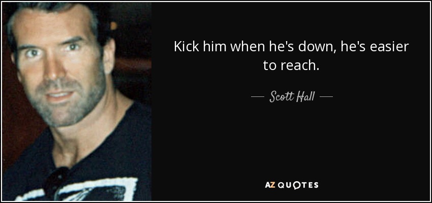Kick him when he's down, he's easier to reach. - Scott Hall