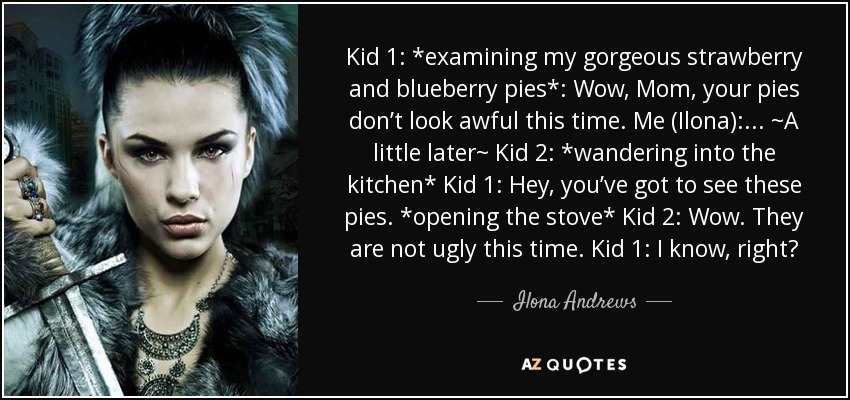 Kid 1: *examining my gorgeous strawberry and blueberry pies*: Wow, Mom, your pies don’t look awful this time. Me (Ilona): ... ~A little later~ Kid 2: *wandering into the kitchen* Kid 1: Hey, you’ve got to see these pies. *opening the stove* Kid 2: Wow. They are not ugly this time. Kid 1: I know, right? - Ilona Andrews