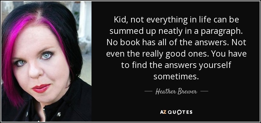 Kid, not everything in life can be summed up neatly in a paragraph. No book has all of the answers. Not even the really good ones. You have to find the answers yourself sometimes. - Heather Brewer