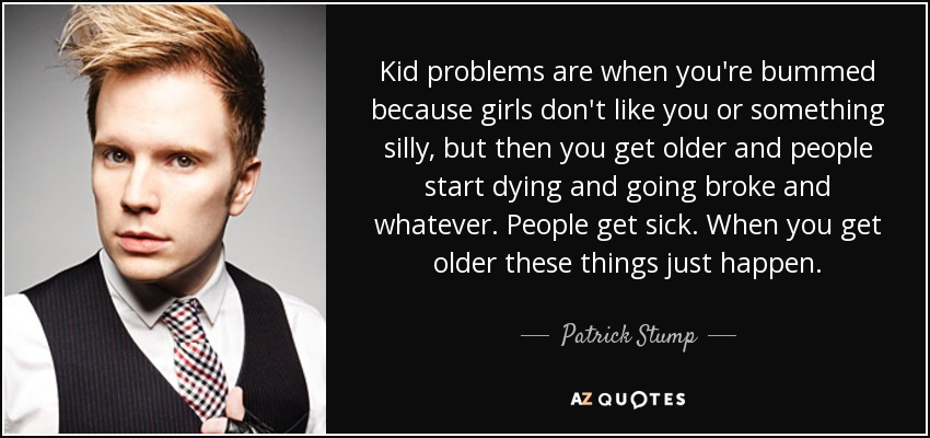 Kid problems are when you're bummed because girls don't like you or something silly, but then you get older and people start dying and going broke and whatever. People get sick. When you get older these things just happen. - Patrick Stump