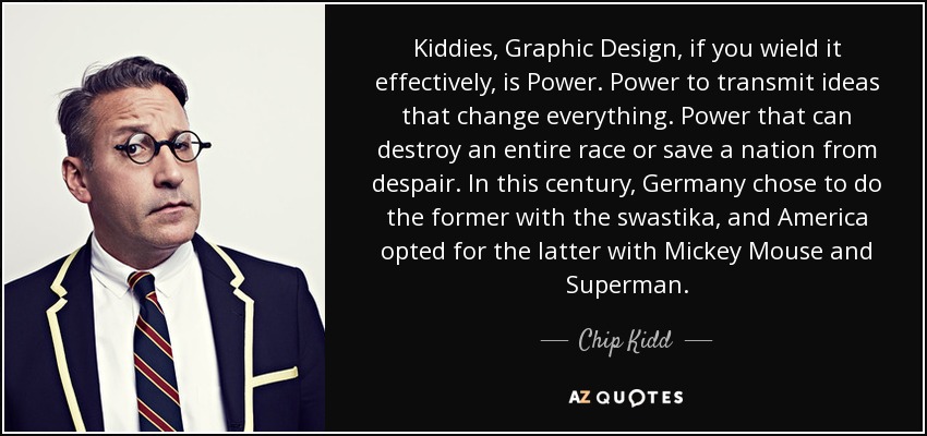 Kiddies, Graphic Design, if you wield it effectively, is Power. Power to transmit ideas that change everything. Power that can destroy an entire race or save a nation from despair. In this century, Germany chose to do the former with the swastika, and America opted for the latter with Mickey Mouse and Superman. - Chip Kidd