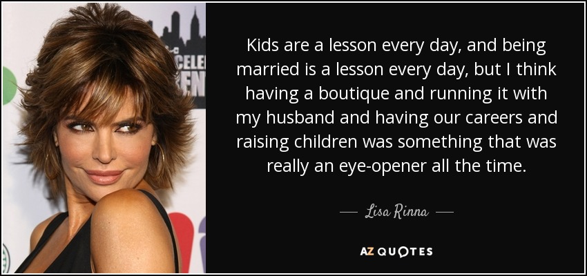 Kids are a lesson every day, and being married is a lesson every day, but I think having a boutique and running it with my husband and having our careers and raising children was something that was really an eye-opener all the time. - Lisa Rinna