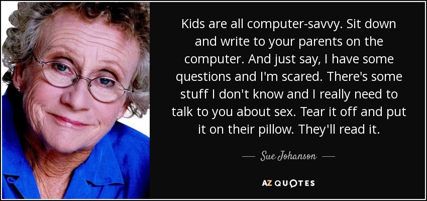 Kids are all computer-savvy. Sit down and write to your parents on the computer. And just say, I have some questions and I'm scared. There's some stuff I don't know and I really need to talk to you about sex. Tear it off and put it on their pillow. They'll read it. - Sue Johanson