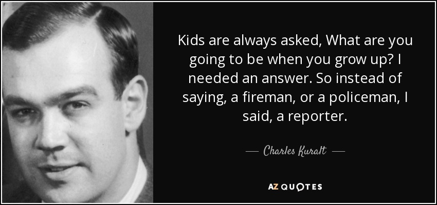 Kids are always asked, What are you going to be when you grow up? I needed an answer. So instead of saying, a fireman, or a policeman, I said, a reporter. - Charles Kuralt