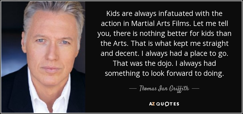 Kids are always infatuated with the action in Martial Arts Films. Let me tell you, there is nothing better for kids than the Arts. That is what kept me straight and decent. I always had a place to go. That was the dojo. I always had something to look forward to doing. - Thomas Ian Griffith