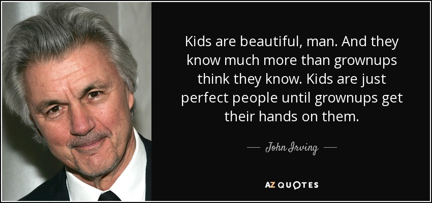 Kids are beautiful, man. And they know much more than grownups think they know. Kids are just perfect people until grownups get their hands on them. - John Irving