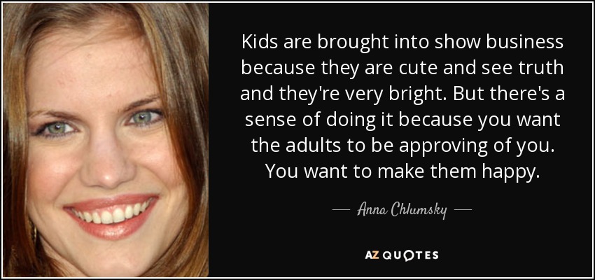 Kids are brought into show business because they are cute and see truth and they're very bright. But there's a sense of doing it because you want the adults to be approving of you. You want to make them happy. - Anna Chlumsky