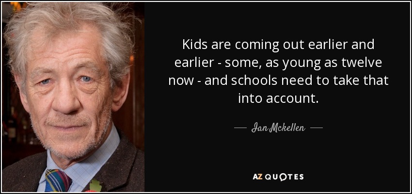 Kids are coming out earlier and earlier - some, as young as twelve now - and schools need to take that into account. - Ian Mckellen