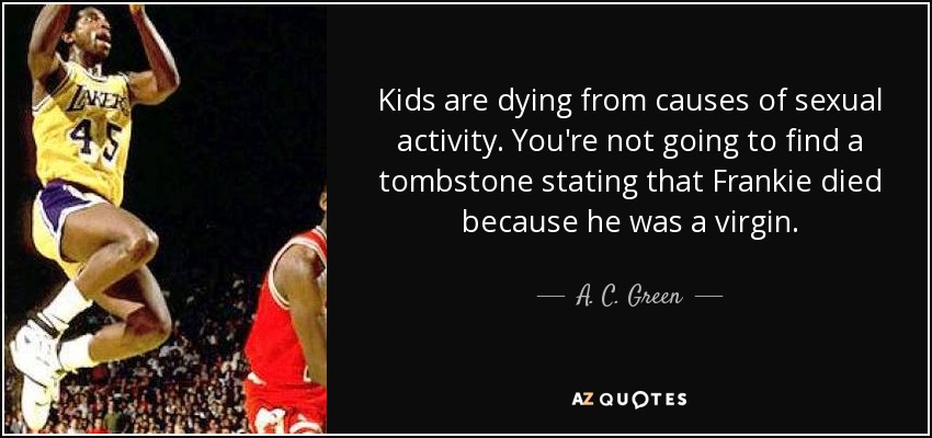 Kids are dying from causes of sexual activity. You're not going to find a tombstone stating that Frankie died because he was a virgin. - A. C. Green