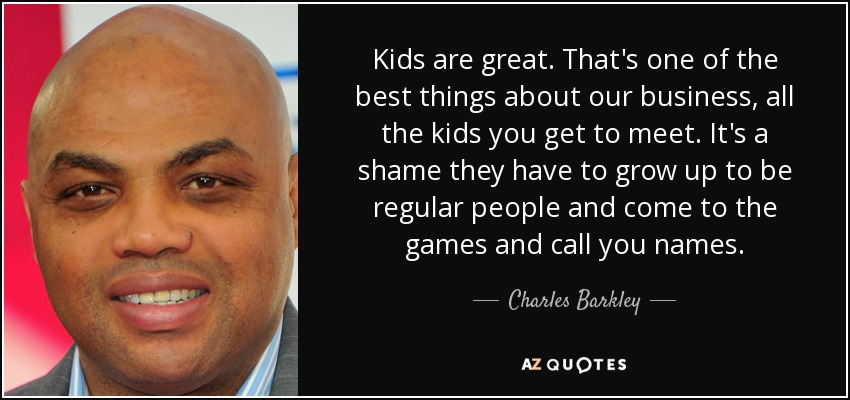 Kids are great. That's one of the best things about our business, all the kids you get to meet. It's a shame they have to grow up to be regular people and come to the games and call you names. - Charles Barkley