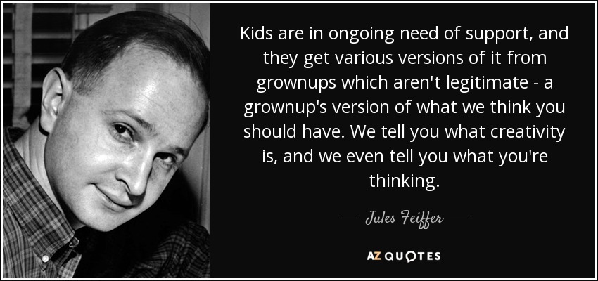 Kids are in ongoing need of support, and they get various versions of it from grownups which aren't legitimate - a grownup's version of what we think you should have. We tell you what creativity is, and we even tell you what you're thinking. - Jules Feiffer