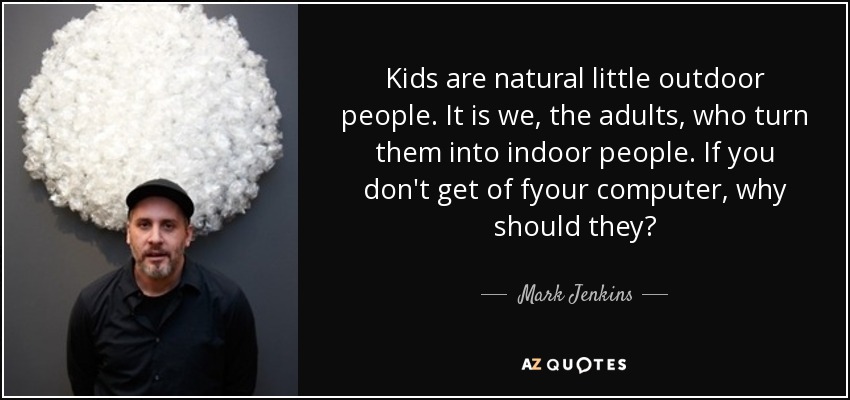 Kids are natural little outdoor people. It is we, the adults, who turn them into indoor people. If you don't get of fyour computer, why should they? - Mark Jenkins