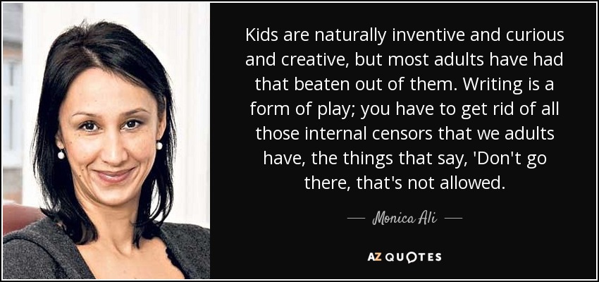 Kids are naturally inventive and curious and creative, but most adults have had that beaten out of them. Writing is a form of play; you have to get rid of all those internal censors that we adults have, the things that say, 'Don't go there, that's not allowed. - Monica Ali