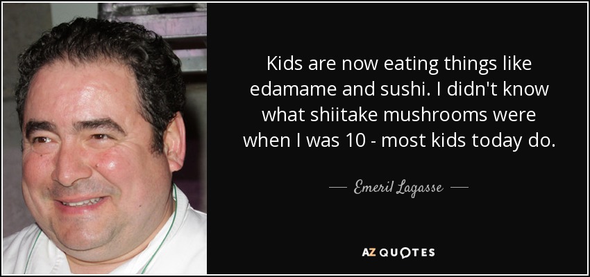 Kids are now eating things like edamame and sushi. I didn't know what shiitake mushrooms were when I was 10 - most kids today do. - Emeril Lagasse
