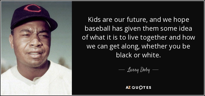 Kids are our future, and we hope baseball has given them some idea of what it is to live together and how we can get along, whether you be black or white. - Larry Doby