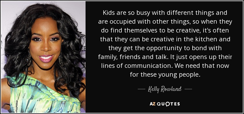 Kids are so busy with different things and are occupied with other things, so when they do find themselves to be creative, it's often that they can be creative in the kitchen and they get the opportunity to bond with family, friends and talk. It just opens up their lines of communication. We need that now for these young people. - Kelly Rowland