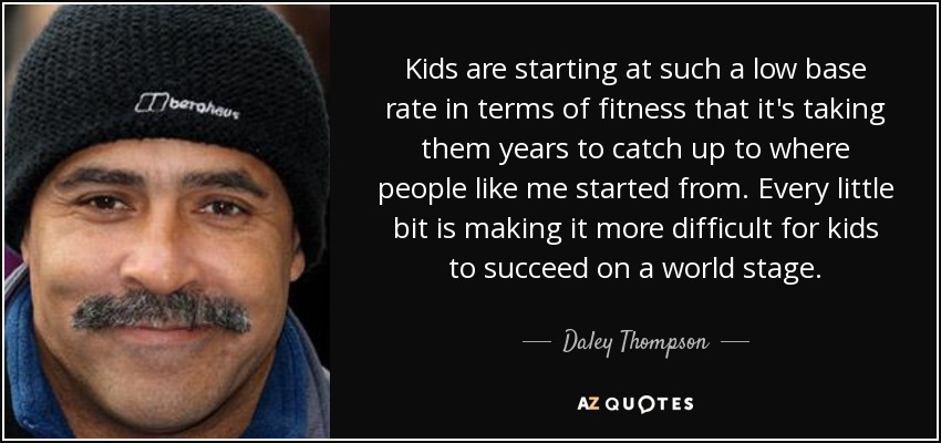 Kids are starting at such a low base rate in terms of fitness that it's taking them years to catch up to where people like me started from. Every little bit is making it more difficult for kids to succeed on a world stage. - Daley Thompson