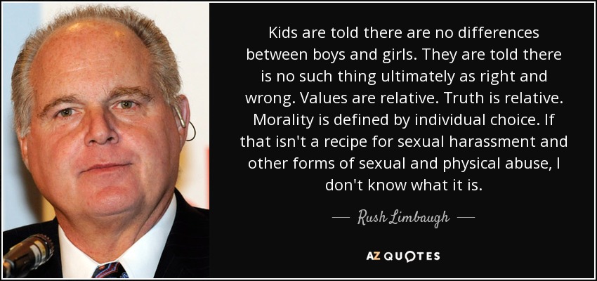 Kids are told there are no differences between boys and girls. They are told there is no such thing ultimately as right and wrong. Values are relative. Truth is relative. Morality is defined by individual choice. If that isn't a recipe for sexual harassment and other forms of sexual and physical abuse, I don't know what it is. - Rush Limbaugh