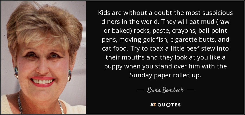 Kids are without a doubt the most suspicious diners in the world. They will eat mud (raw or baked) rocks, paste, crayons, ball-point pens, moving goldfish, cigarette butts, and cat food. Try to coax a little beef stew into their mouths and they look at you like a puppy when you stand over him with the Sunday paper rolled up. - Erma Bombeck