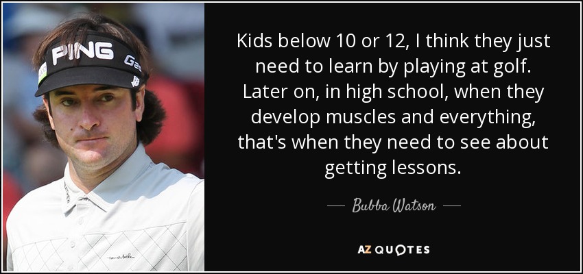 Kids below 10 or 12, I think they just need to learn by playing at golf. Later on, in high school, when they develop muscles and everything, that's when they need to see about getting lessons. - Bubba Watson