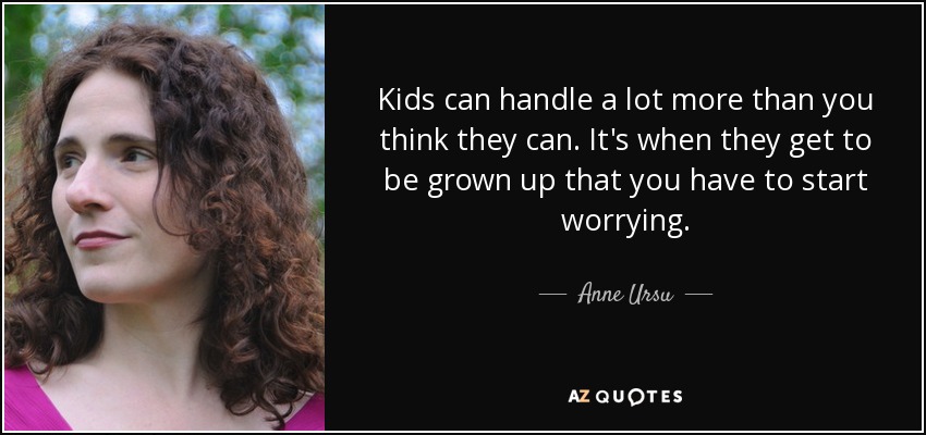 Kids can handle a lot more than you think they can. It's when they get to be grown up that you have to start worrying. - Anne Ursu