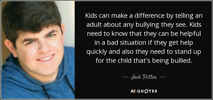 Kids can make a difference by telling an adult about any bullying they see. Kids need to know that they can be helpful in a bad situation if they get help quickly and also they need to stand up for the child that's being bullied. - Josh Flitter