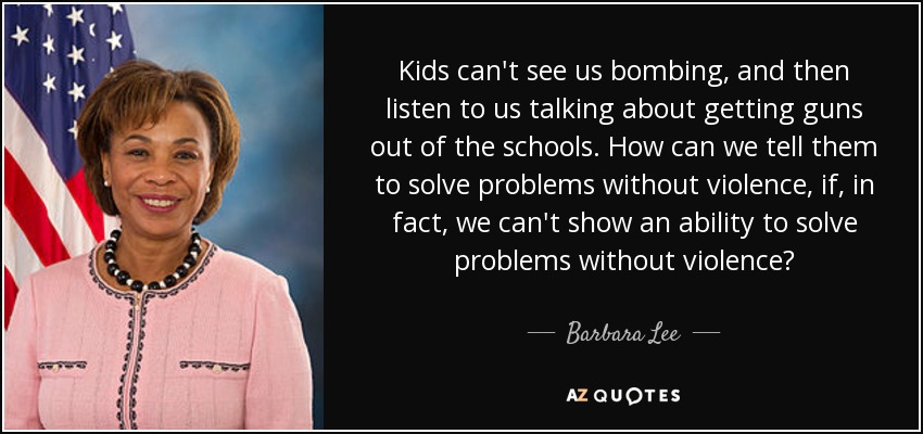 Kids can't see us bombing, and then listen to us talking about getting guns out of the schools. How can we tell them to solve problems without violence, if, in fact, we can't show an ability to solve problems without violence? - Barbara Lee