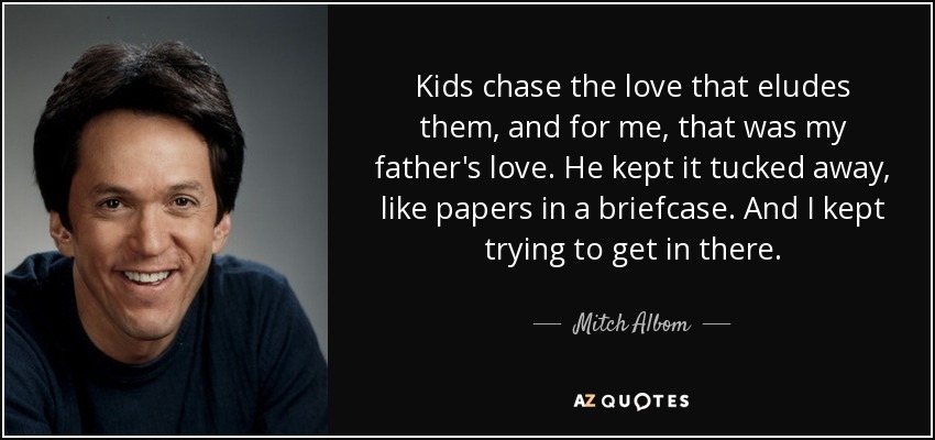 Kids chase the love that eludes them, and for me, that was my father's love. He kept it tucked away, like papers in a briefcase. And I kept trying to get in there. - Mitch Albom