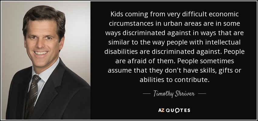 Kids coming from very difficult economic circumstances in urban areas are in some ways discriminated against in ways that are similar to the way people with intellectual disabilities are discriminated against. People are afraid of them. People sometimes assume that they don't have skills, gifts or abilities to contribute. - Timothy Shriver