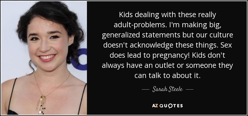 Kids dealing with these really adult-problems. I'm making big, generalized statements but our culture doesn't acknowledge these things. Sex does lead to pregnancy! Kids don't always have an outlet or someone they can talk to about it. - Sarah Steele