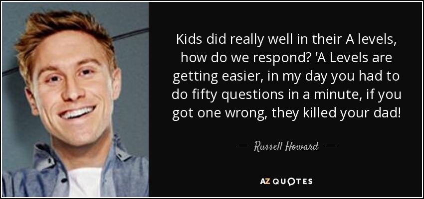 Kids did really well in their A levels, how do we respond? 'A Levels are getting easier, in my day you had to do fifty questions in a minute, if you got one wrong, they killed your dad! - Russell Howard