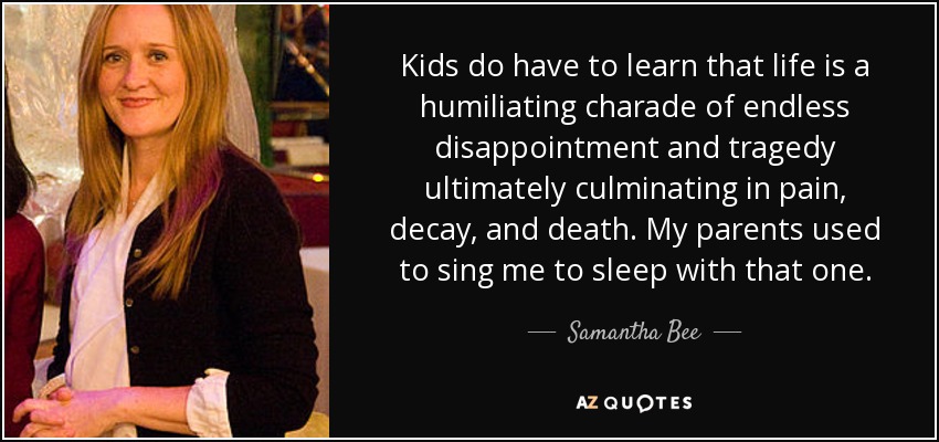 Kids do have to learn that life is a humiliating charade of endless disappointment and tragedy ultimately culminating in pain, decay, and death. My parents used to sing me to sleep with that one. - Samantha Bee