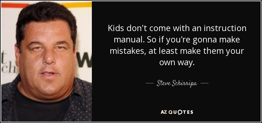 Kids don't come with an instruction manual. So if you're gonna make mistakes, at least make them your own way. - Steve Schirripa