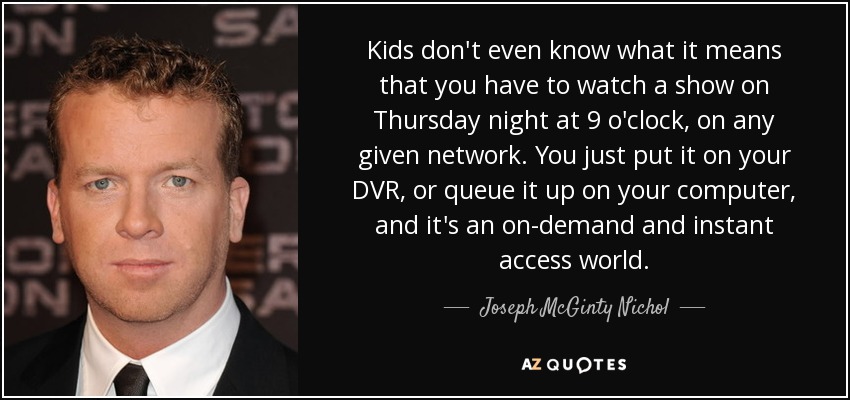 Kids don't even know what it means that you have to watch a show on Thursday night at 9 o'clock, on any given network. You just put it on your DVR, or queue it up on your computer, and it's an on-demand and instant access world. - Joseph McGinty Nichol