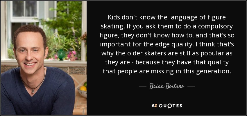 Kids don't know the language of figure skating. If you ask them to do a compulsory figure, they don't know how to, and that's so important for the edge quality. I think that's why the older skaters are still as popular as they are - because they have that quality that people are missing in this generation. - Brian Boitano