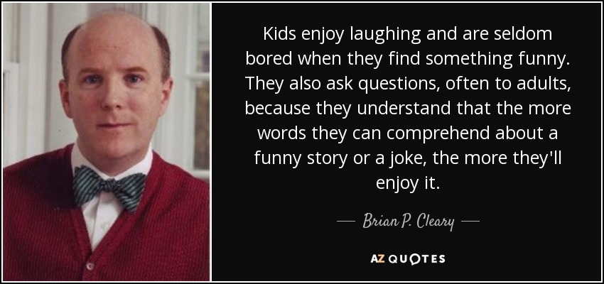 Kids enjoy laughing and are seldom bored when they find something funny. They also ask questions, often to adults, because they understand that the more words they can comprehend about a funny story or a joke, the more they'll enjoy it. - Brian P. Cleary