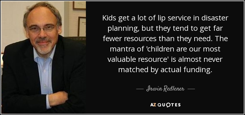Kids get a lot of lip service in disaster planning, but they tend to get far fewer resources than they need. The mantra of 'children are our most valuable resource' is almost never matched by actual funding. - Irwin Redlener