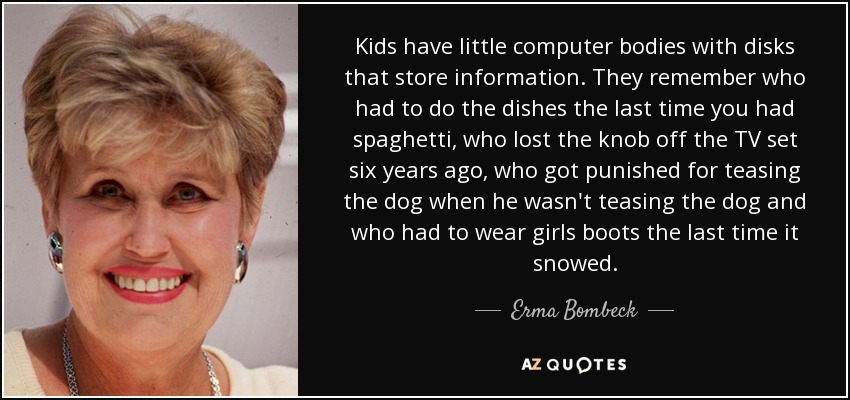 Kids have little computer bodies with disks that store information. They remember who had to do the dishes the last time you had spaghetti, who lost the knob off the TV set six years ago, who got punished for teasing the dog when he wasn't teasing the dog and who had to wear girls boots the last time it snowed. - Erma Bombeck