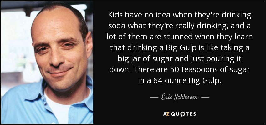Kids have no idea when they're drinking soda what they're really drinking, and a lot of them are stunned when they learn that drinking a Big Gulp is like taking a big jar of sugar and just pouring it down. There are 50 teaspoons of sugar in a 64-ounce Big Gulp. - Eric Schlosser