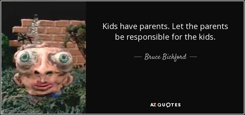 Kids have parents. Let the parents be responsible for the kids. - Bruce Bickford
