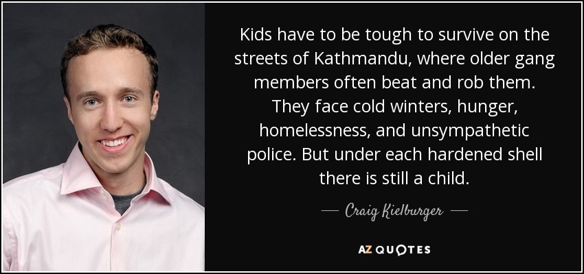Kids have to be tough to survive on the streets of Kathmandu, where older gang members often beat and rob them. They face cold winters, hunger, homelessness, and unsympathetic police. But under each hardened shell there is still a child. - Craig Kielburger
