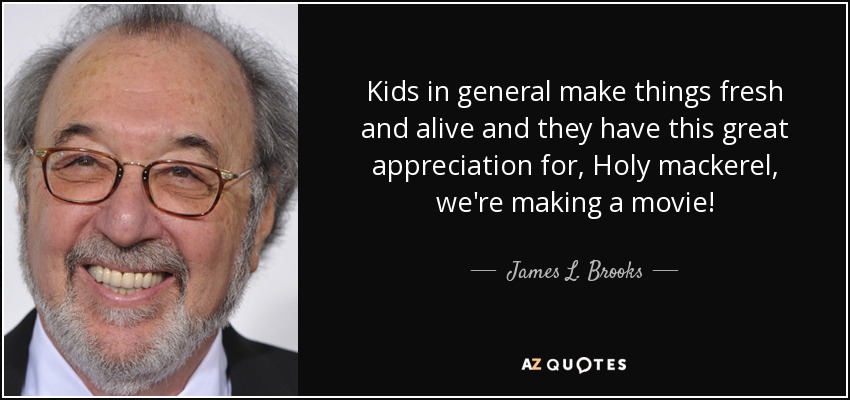 Kids in general make things fresh and alive and they have this great appreciation for, Holy mackerel, we're making a movie! - James L. Brooks