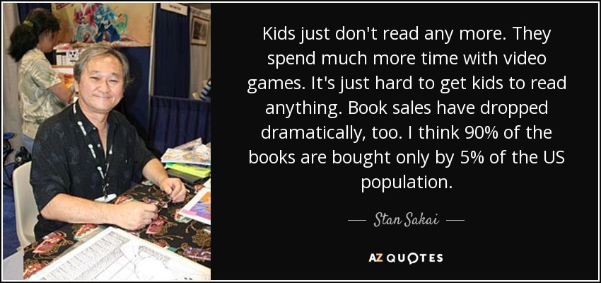 Kids just don't read any more. They spend much more time with video games. It's just hard to get kids to read anything. Book sales have dropped dramatically, too. I think 90% of the books are bought only by 5% of the US population. - Stan Sakai