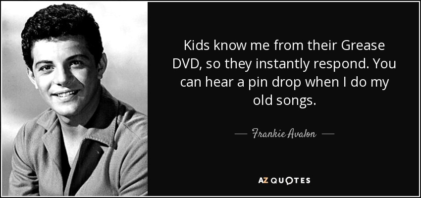 Kids know me from their Grease DVD, so they instantly respond. You can hear a pin drop when I do my old songs. - Frankie Avalon