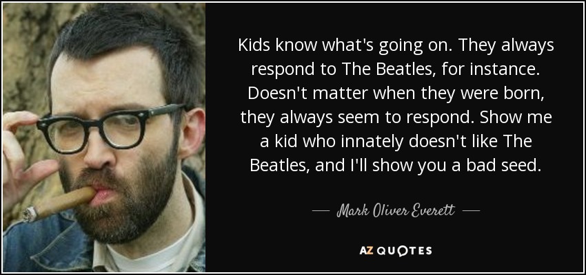 Kids know what's going on. They always respond to The Beatles, for instance. Doesn't matter when they were born, they always seem to respond. Show me a kid who innately doesn't like The Beatles, and I'll show you a bad seed. - Mark Oliver Everett
