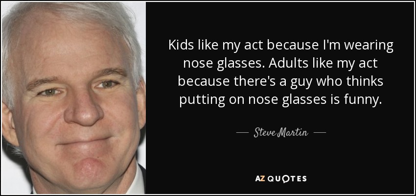 Kids like my act because I'm wearing nose glasses. Adults like my act because there's a guy who thinks putting on nose glasses is funny. - Steve Martin